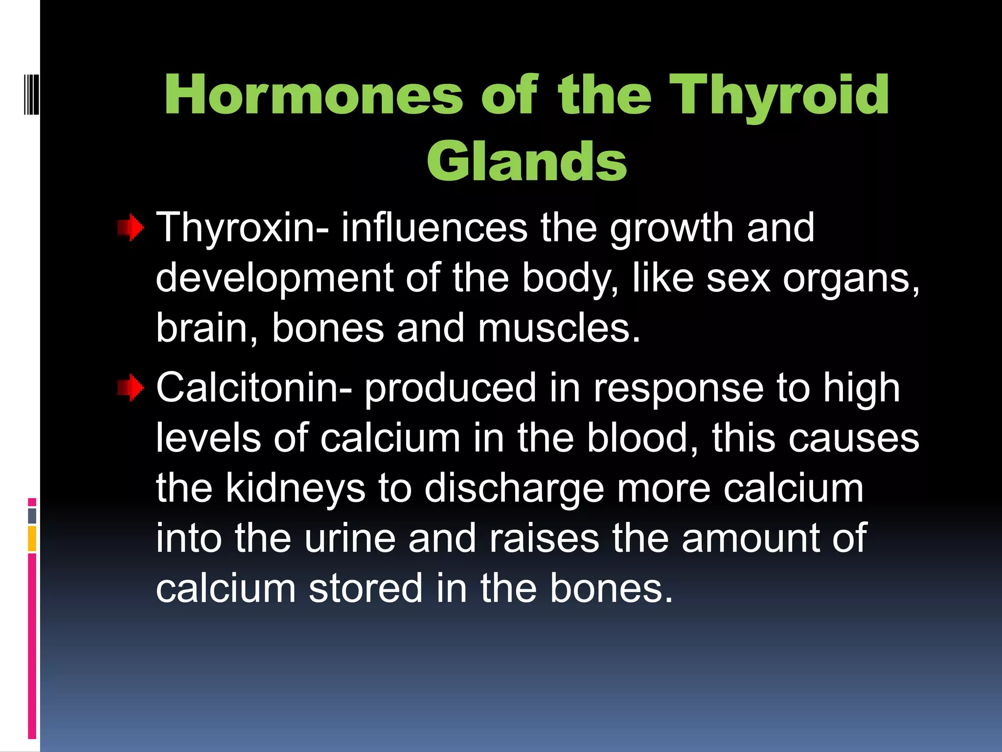 Hormones of the Thyroid
Glands
Thyroxin- influences the growth and
development of the body, like sex organs,
brain, bones and muscles.
Calcitonin- produced in response to high
levels of calcium in the blood, this causes
the kidneys to discharge more calcium
into the urine and raises the amount of
calcium stored in the bones.
 