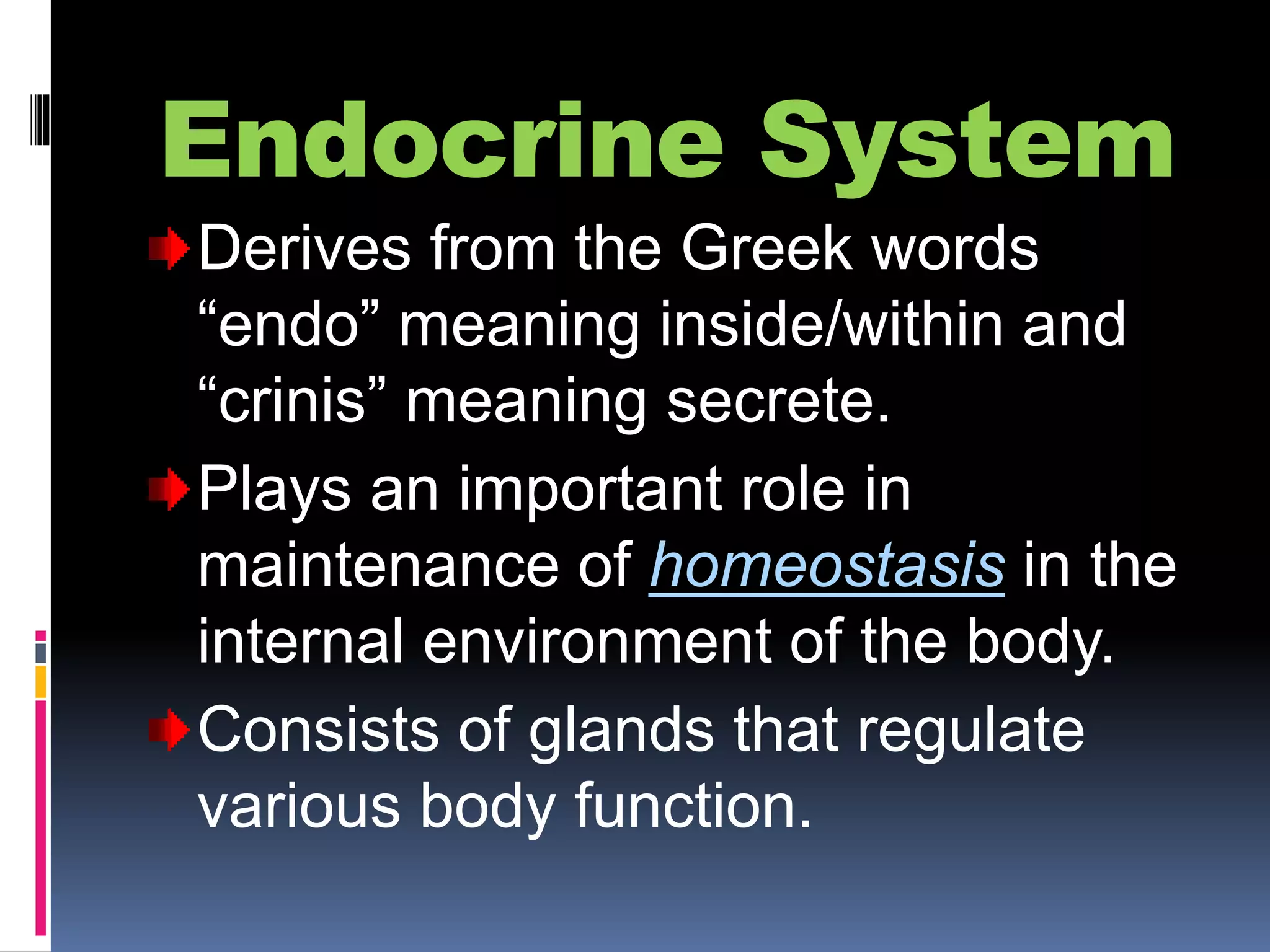 Endocrine System
Derives from the Greek words
“endo” meaning inside/within and
“crinis” meaning secrete.
Plays an important role in
maintenance of homeostasis in the
internal environment of the body.
Consists of glands that regulate
various body function.
 