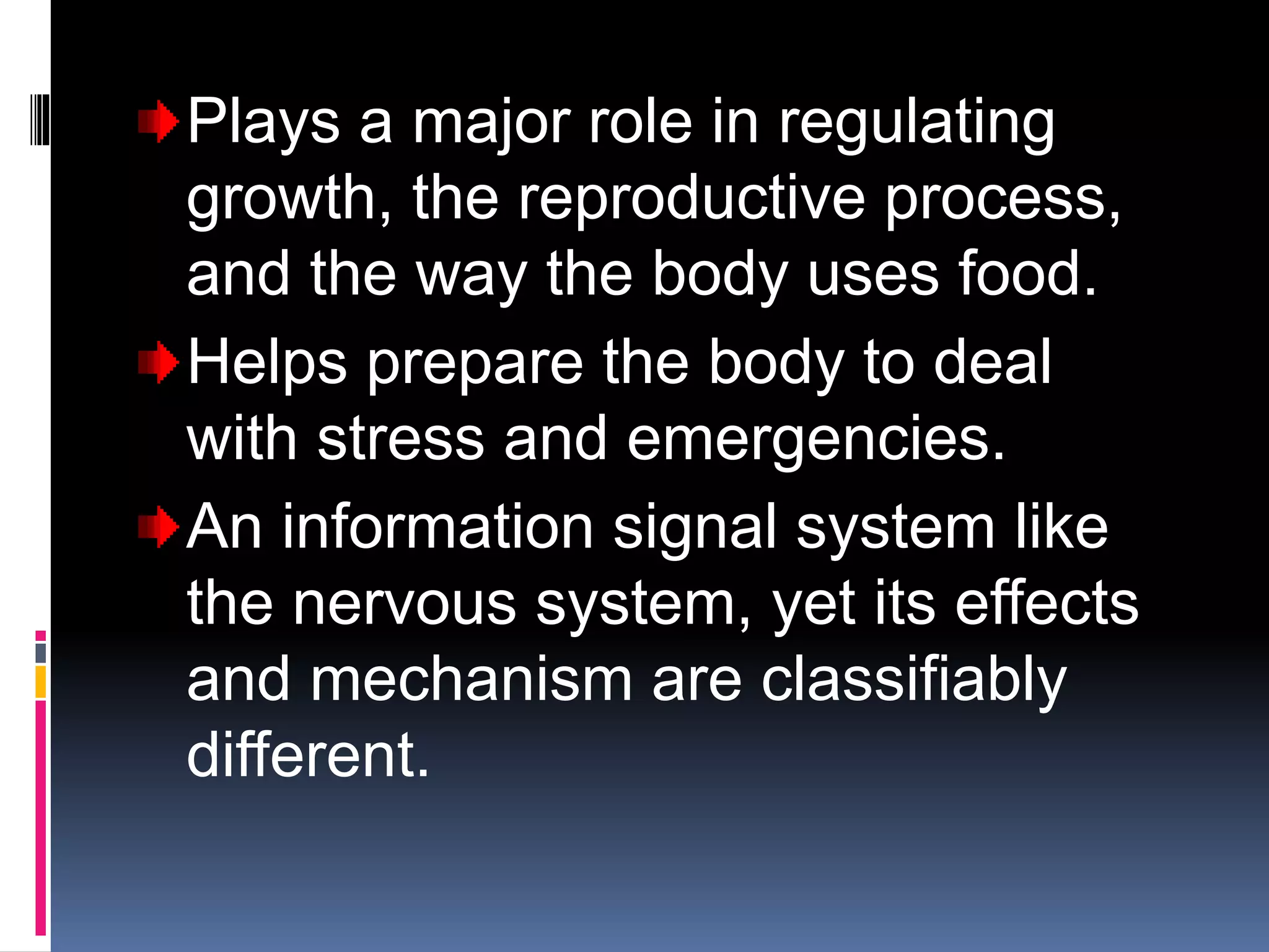 Plays a major role in regulating
growth, the reproductive process,
and the way the body uses food.
Helps prepare the body to deal
with stress and emergencies.
An information signal system like
the nervous system, yet its effects
and mechanism are classifiably
different.
 