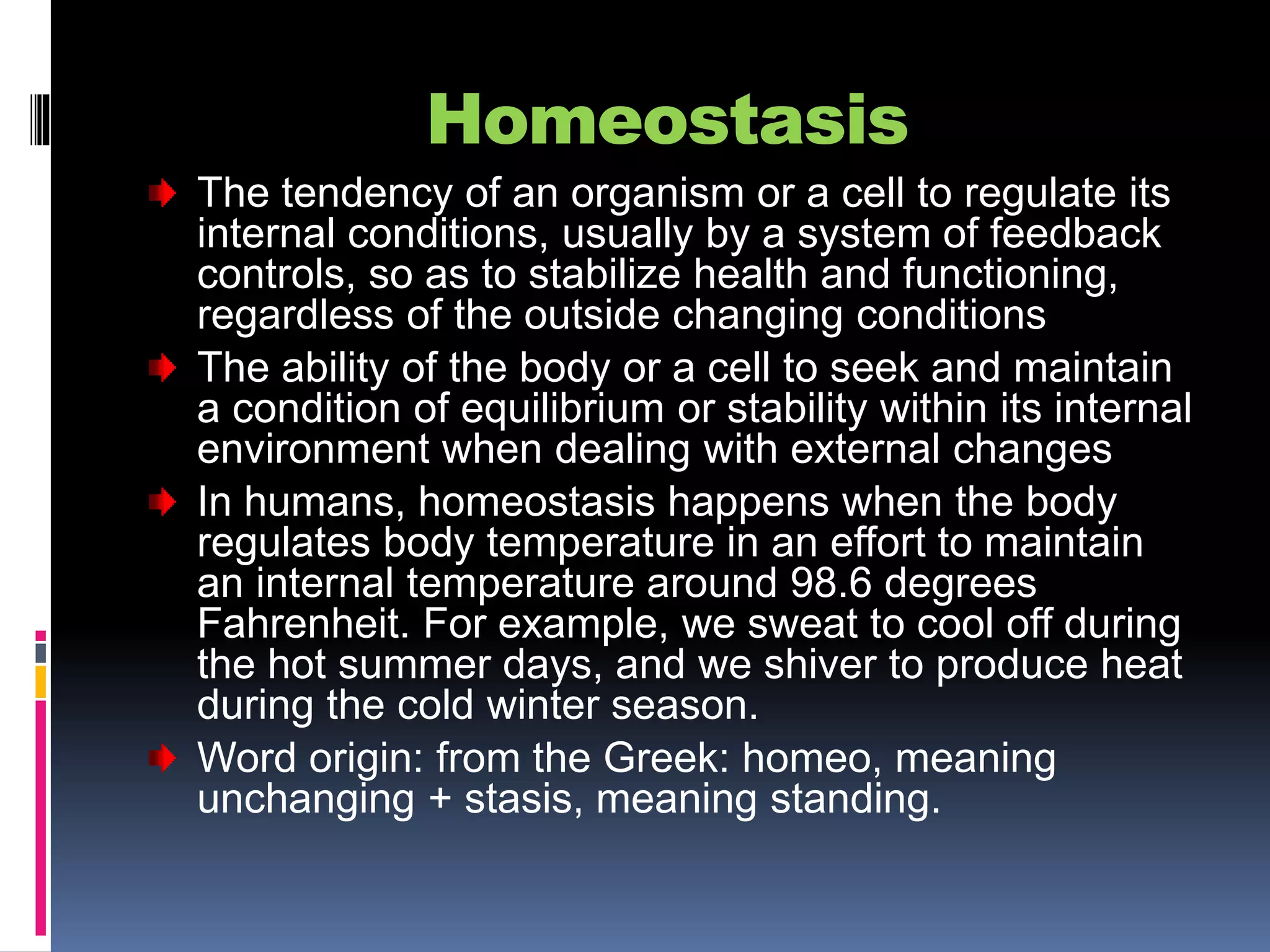 Homeostasis
The tendency of an organism or a cell to regulate its
internal conditions, usually by a system of feedback
controls, so as to stabilize health and functioning,
regardless of the outside changing conditions
The ability of the body or a cell to seek and maintain
a condition of equilibrium or stability within its internal
environment when dealing with external changes
In humans, homeostasis happens when the body
regulates body temperature in an effort to maintain
an internal temperature around 98.6 degrees
Fahrenheit. For example, we sweat to cool off during
the hot summer days, and we shiver to produce heat
during the cold winter season.
Word origin: from the Greek: homeo, meaning
unchanging + stasis, meaning standing.
 