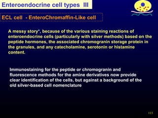 113
Enteroendocrine cell types III
Immunostaining for the peptide or chromogranin and
fluorescence methods for the amine derivatives now provide
clear identification of the cells, but against a background of the
old silver-based cell nomenclature
A messy story*, because of the various staining reactions of
enteroendocrine cells (particularly with silver methods) based on the
peptide hormones, the associated chromogranin storage protein in
the granules, and any catecholamine, serotonin or histamine
content.
ECL cell - EnteroChromaffin-Like cell
 