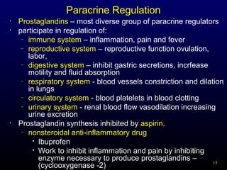 15
Paracrine Regulation
• Prostaglandins – most diverse group of paracrine regulators
• participate in regulation of:
– immune system – inflammation, pain and fever
– reproductive system – reproductive function ovulation,
labor,
– digestive system – inhibit gastric secretions, incrfease
motility and fluid absorption
– respiratory system - blood vessels constriction and dilation
in lungs
– circulatory system - blood platelets in blood clotting
– urinary system - renal blood flow vasodilation increasing
urine excretion
• Prostaglandin synthesis inhibited by aspirin.
– nonsteroidal anti-inflammatory drug

Ibuprofen

Work to inhibit inflammation and pain by inhibiting
enzyme necessary to produce prostaglandins –
(cyclooxygenase -2)
 