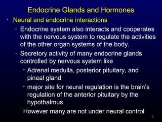 7
Endocrine Glands and Hormones
• Neural and endocrine interactions
– Endocrine system also interacts and cooperates
with the nervous system to regulate the activities
of the other organ systems of the body.
– Secretory activity of many endocrine glands
controlled by nervous system like

Adrenal medulla, posterior pituitary, and
pineal gland

major site for neural regulation is the brain’s
regulation of the anterior pituitary by the
hypothalmus
However many are not under neural control
 