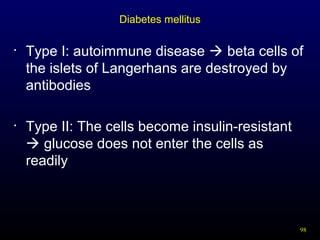 98
Diabetes mellitus
• Type I: autoimmune disease  beta cells of
the islets of Langerhans are destroyed by
antibodies
• Type II: The cells become insulin-resistant
 glucose does not enter the cells as
readily
 
