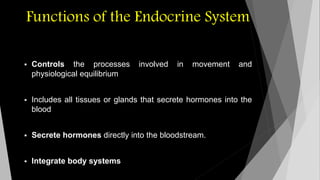 Functions of the Endocrine System 
 Controls the processes involved in movement and 
physiological equilibrium 
 Includes all tissues or glands that secrete hormones into the 
blood 
 Secrete hormones directly into the bloodstream. 
 Integrate body systems 
 
