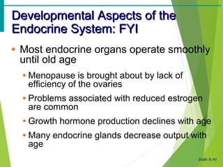 Slide 9.41
Developmental Aspects of theDevelopmental Aspects of the
Endocrine System: FYIEndocrine System: FYI
• Most endocrine organs operate smoothly
until old age
• Menopause is brought about by lack of
efficiency of the ovaries
• Problems associated with reduced estrogen
are common
• Growth hormone production declines with age
• Many endocrine glands decrease output with
age
 