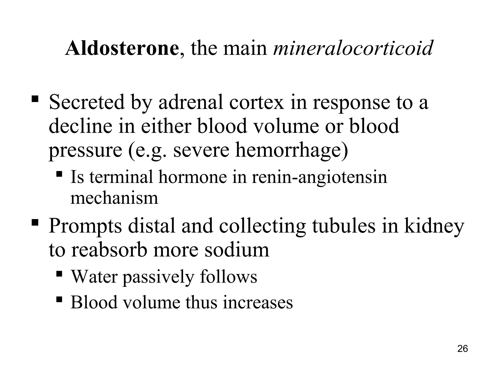26
Aldosterone, the main mineralocorticoid
 Secreted by adrenal cortex in response to a
decline in either blood volume or blood
pressure (e.g. severe hemorrhage)
 Is terminal hormone in renin-angiotensin
mechanism
 Prompts distal and collecting tubules in kidney
to reabsorb more sodium
 Water passively follows
 Blood volume thus increases
 