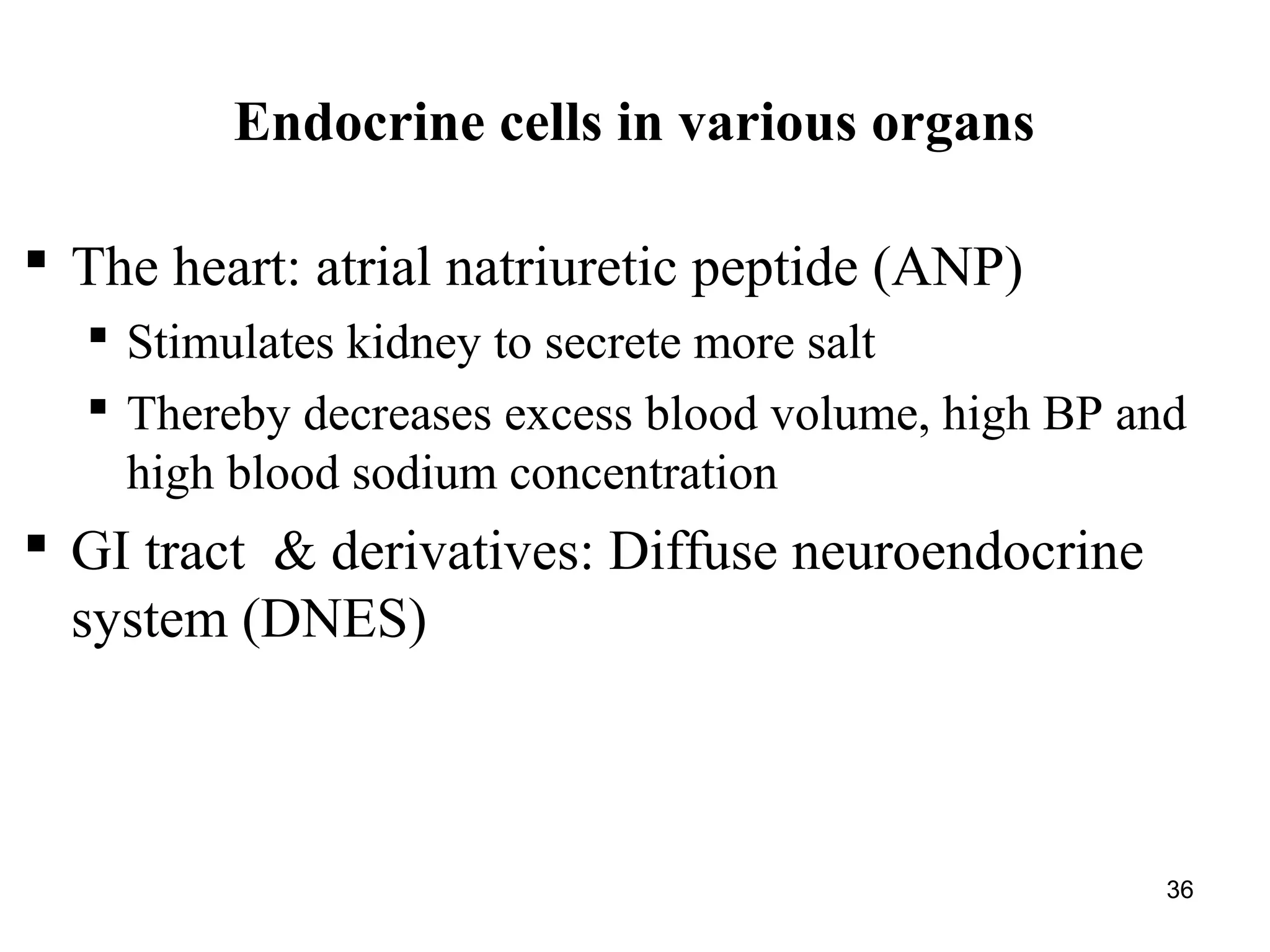 36
Endocrine cells in various organs
 The heart: atrial natriuretic peptide (ANP)
 Stimulates kidney to secrete more salt
 Thereby decreases excess blood volume, high BP and
high blood sodium concentration
 GI tract & derivatives: Diffuse neuroendocrine
system (DNES)
 