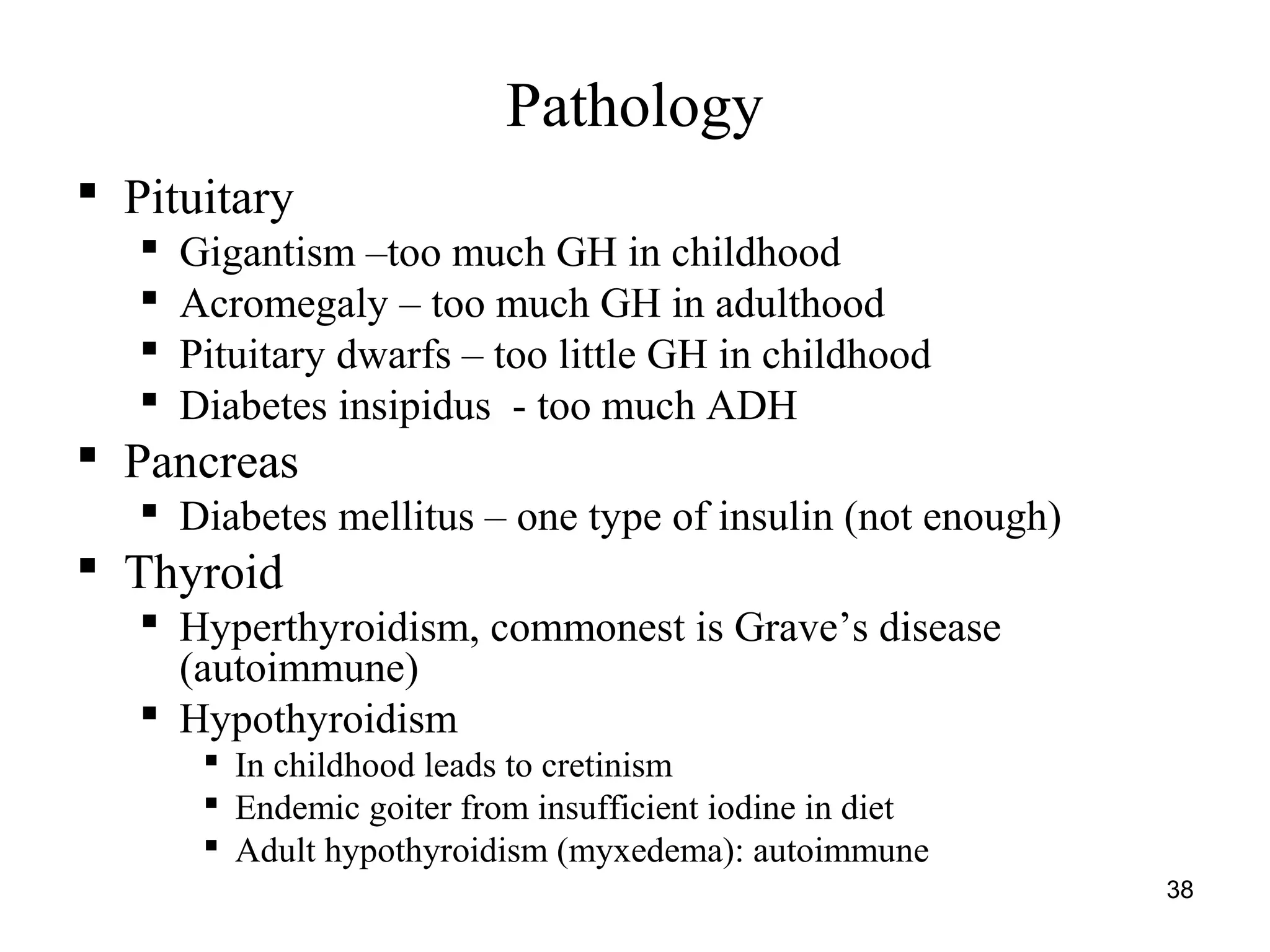 38
Pathology
 Pituitary
 Gigantism –too much GH in childhood
 Acromegaly – too much GH in adulthood
 Pituitary dwarfs – too little GH in childhood
 Diabetes insipidus - too much ADH
 Pancreas
 Diabetes mellitus – one type of insulin (not enough)
 Thyroid
 Hyperthyroidism, commonest is Grave’s disease
(autoimmune)
 Hypothyroidism
 In childhood leads to cretinism
 Endemic goiter from insufficient iodine in diet
 Adult hypothyroidism (myxedema): autoimmune
 