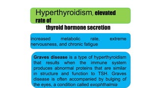 Hyperthyroidism, elevated
rate of
thyroid hormone secretion
increased metabolic rate, extreme
nervousness, and chronic fatigue
Graves disease is a type of hyperthyroidism
that results when the immune system
produces abnormal proteins that are similar
in structure and function to TSH. Graves
disease is often accompanied by bulging of
the eyes, a condition called exophthalmia
 