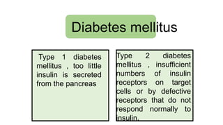Diabetes mellitus
Type 1 diabetes
mellitus , too little
insulin is secreted
from the pancreas
Type 2 diabetes
mellitus , insufficient
numbers of insulin
receptors on target
cells or by defective
receptors that do not
respond normally to
insulin.
 