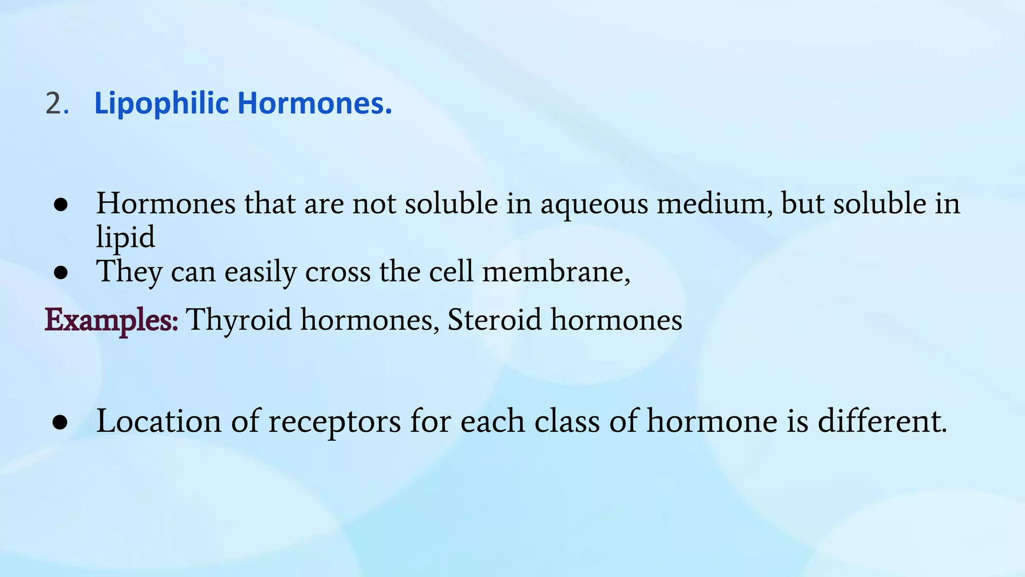 2. Lipophilic Hormones.
● Hormones that are not soluble in aqueous medium, but soluble in
lipid
● They can easily cross the cell membrane,
Examples: Thyroid hormones, Steroid hormones
● Location of receptors for each class of hormone is different.
 