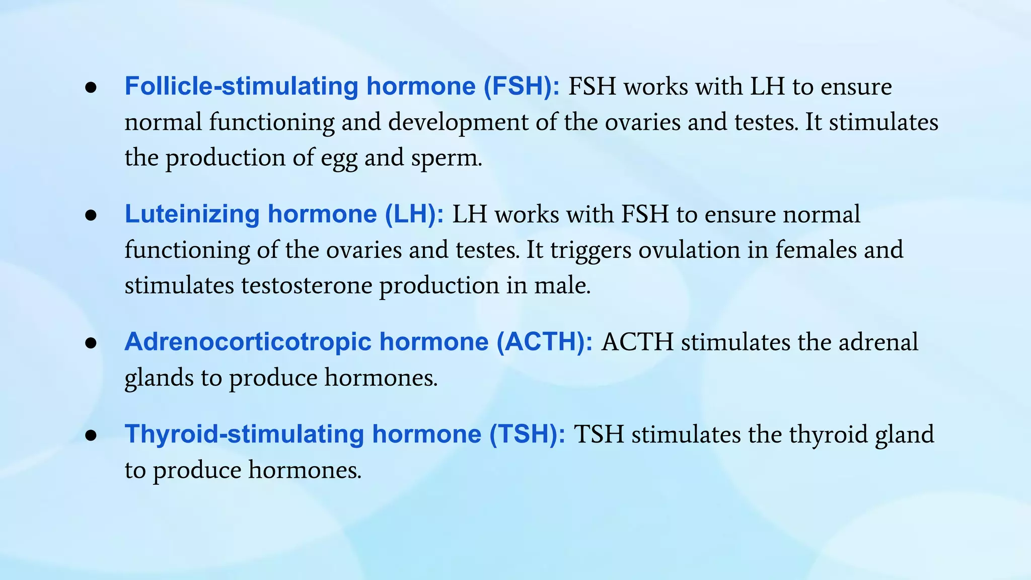 ● Follicle-stimulating hormone (FSH): FSH works with LH to ensure
normal functioning and development of the ovaries and testes. It stimulates
the production of egg and sperm.
● Luteinizing hormone (LH): LH works with FSH to ensure normal
functioning of the ovaries and testes. It triggers ovulation in females and
stimulates testosterone production in male.
● Adrenocorticotropic hormone (ACTH): ACTH stimulates the adrenal
glands to produce hormones.
● Thyroid-stimulating hormone (TSH): TSH stimulates the thyroid gland
to produce hormones.
 