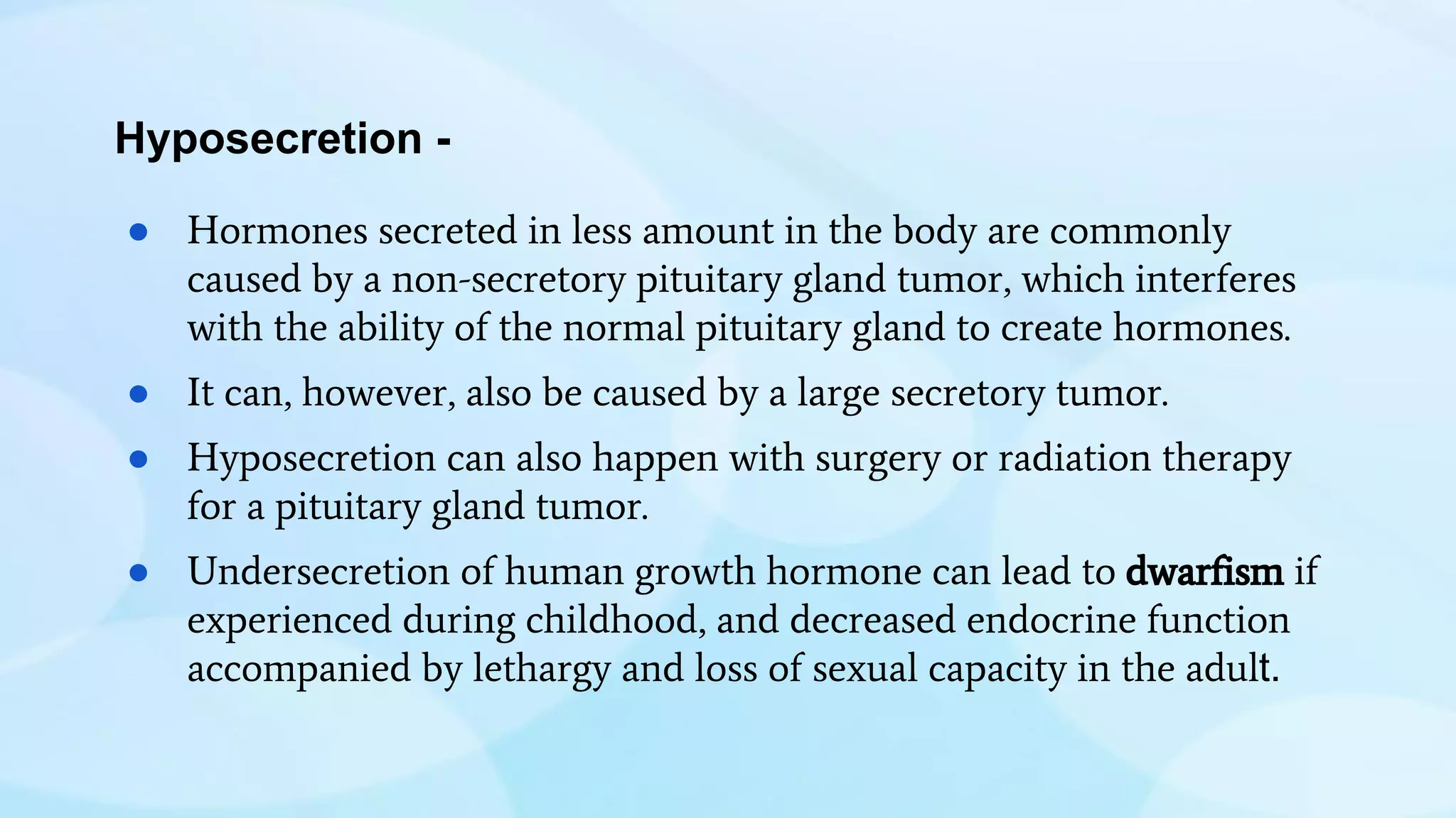 Hyposecretion -
● Hormones secreted in less amount in the body are commonly
caused by a non-secretory pituitary gland tumor, which interferes
with the ability of the normal pituitary gland to create hormones.
● It can, however, also be caused by a large secretory tumor.
● Hyposecretion can also happen with surgery or radiation therapy
for a pituitary gland tumor.
● Undersecretion of human growth hormone can lead to dwarfism if
experienced during childhood, and decreased endocrine function
accompanied by lethargy and loss of sexual capacity in the adult.
 