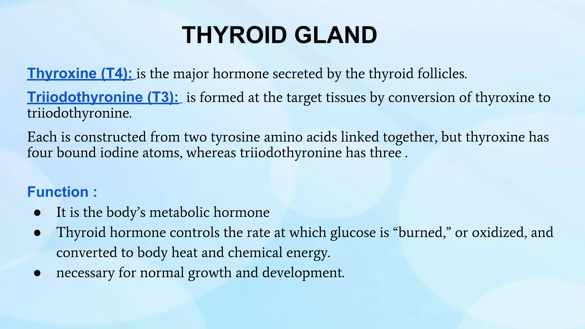 THYROID GLAND
Thyroxine (T4): is the major hormone secreted by the thyroid follicles.
Triiodothyronine (T3): is formed at the target tissues by conversion of thyroxine to
triiodothyronine.
Each is constructed from two tyrosine amino acids linked together, but thyroxine has
four bound iodine atoms, whereas triiodothyronine has three .
Function :
● It is the body’s metabolic hormone
● Thyroid hormone controls the rate at which glucose is “burned,” or oxidized, and
converted to body heat and chemical energy.
● necessary for normal growth and development.
 