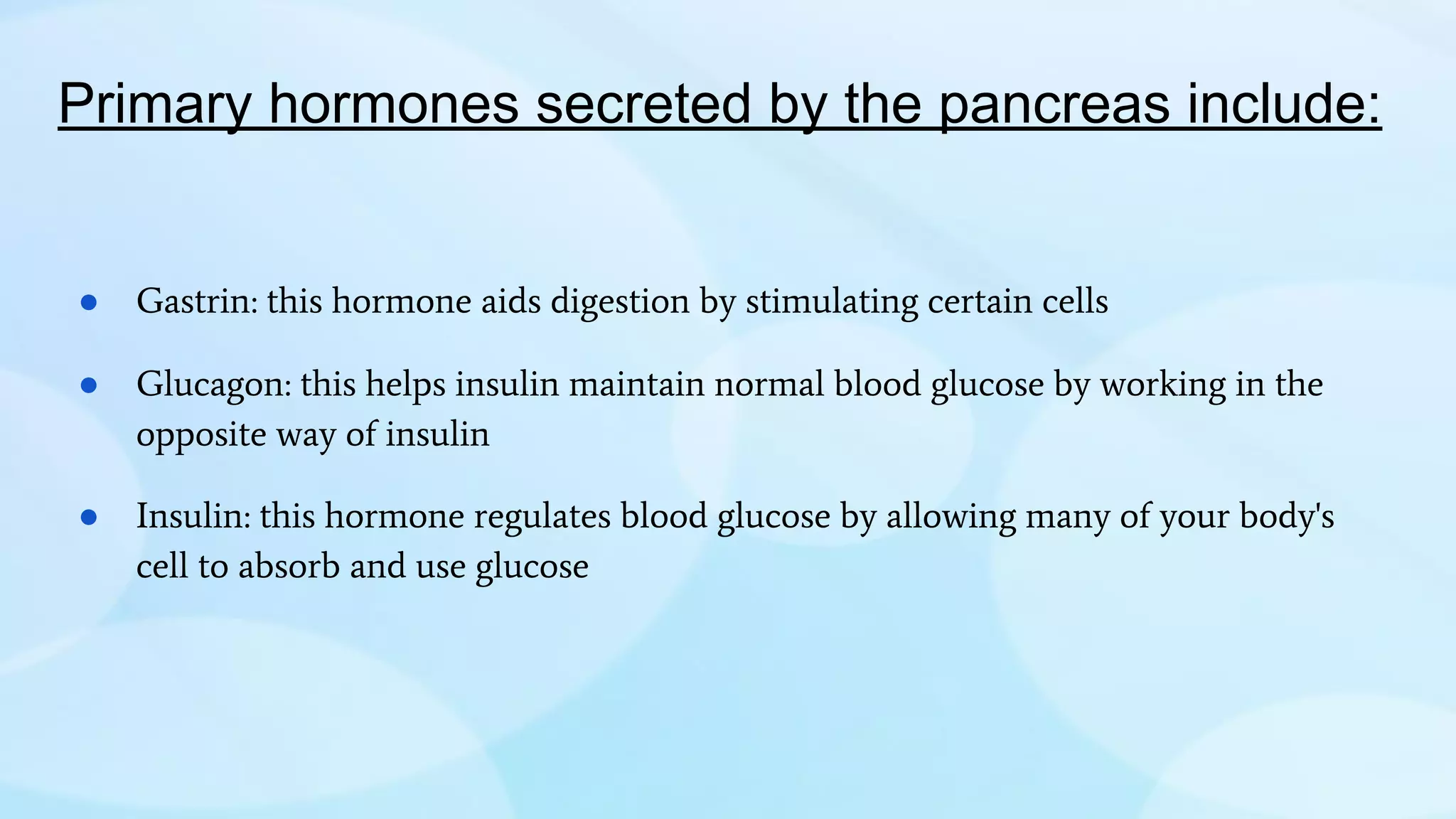 Primary hormones secreted by the pancreas include:
● Gastrin: this hormone aids digestion by stimulating certain cells
● Glucagon: this helps insulin maintain normal blood glucose by working in the
opposite way of insulin
● Insulin: this hormone regulates blood glucose by allowing many of your body's
cell to absorb and use glucose
 