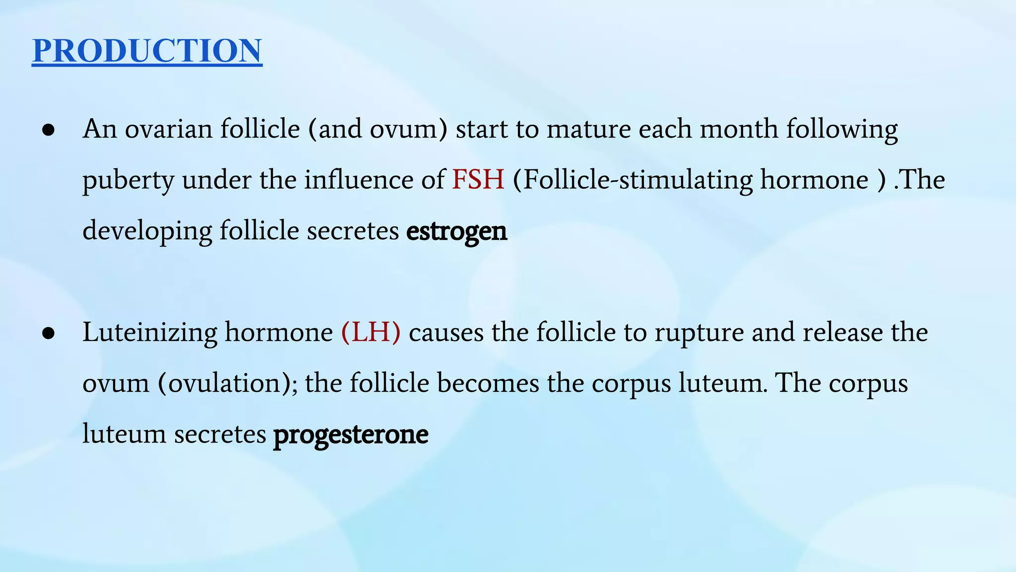 PRODUCTION
● An ovarian follicle (and ovum) start to mature each month following
puberty under the influence of FSH (Follicle-stimulating hormone ) .The
developing follicle secretes estrogen
● Luteinizing hormone (LH) causes the follicle to rupture and release the
ovum (ovulation); the follicle becomes the corpus luteum. The corpus
luteum secretes progesterone
 