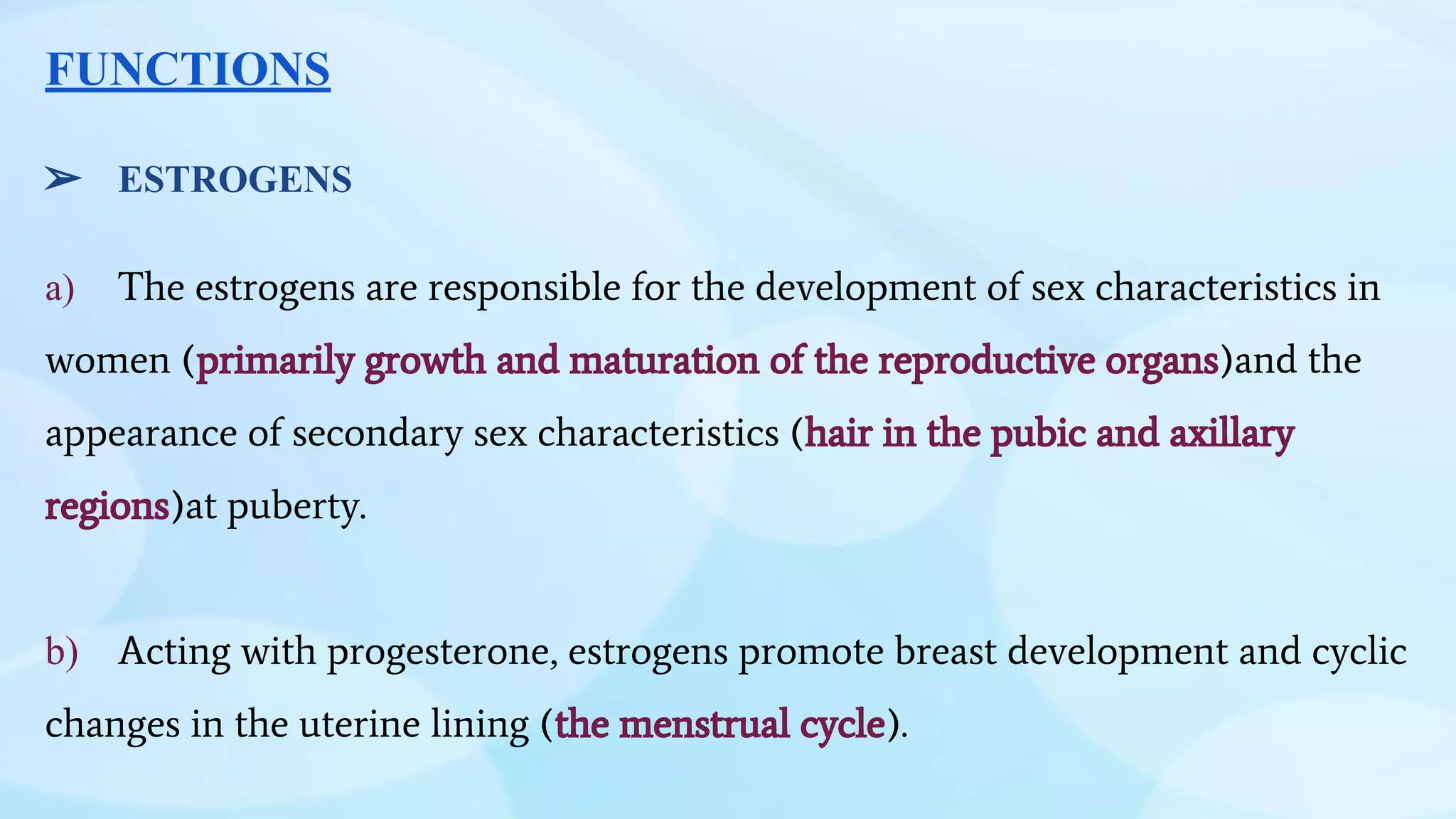 FUNCTIONS
➢ ESTROGENS
a) The estrogens are responsible for the development of sex characteristics in
women (primarily growth and maturation of the reproductive organs)and the
appearance of secondary sex characteristics (hair in the pubic and axillary
regions)at puberty.
b) Acting with progesterone, estrogens promote breast development and cyclic
changes in the uterine lining (the menstrual cycle).
 