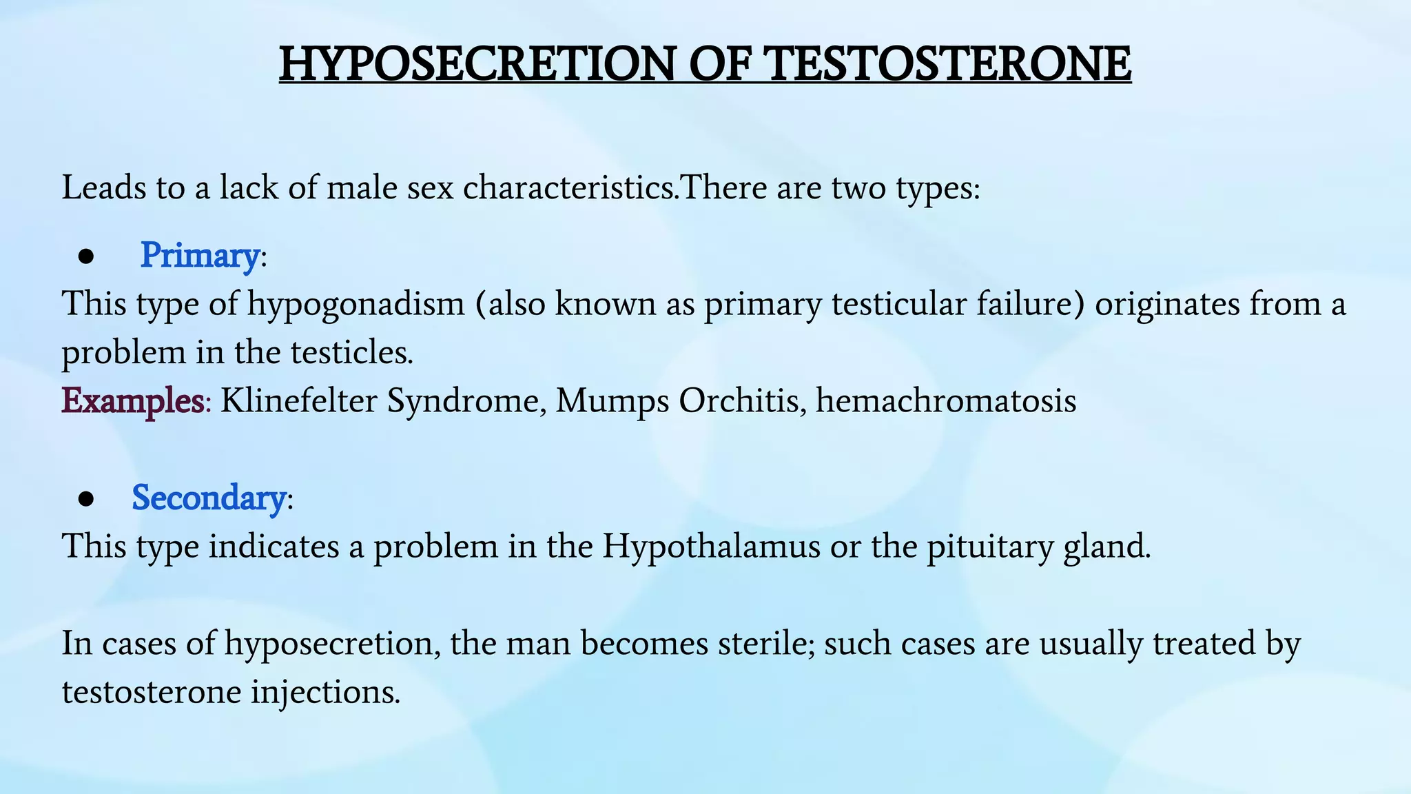 HYPOSECRETION OF TESTOSTERONE
Leads to a lack of male sex characteristics.There are two types:
● Primary:
This type of hypogonadism (also known as primary testicular failure) originates from a
problem in the testicles.
Examples: Klinefelter Syndrome, Mumps Orchitis, hemachromatosis
● Secondary:
This type indicates a problem in the Hypothalamus or the pituitary gland.
In cases of hyposecretion, the man becomes sterile; such cases are usually treated by
testosterone injections.
 