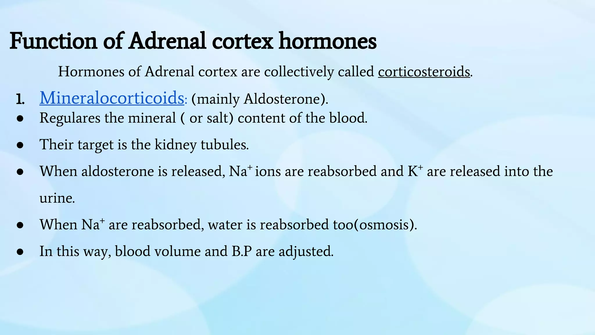 Function of Adrenal cortex hormones
Hormones of Adrenal cortex are collectively called corticosteroids.
1. Mineralocorticoids: (mainly Aldosterone).
● Regulares the mineral ( or salt) content of the blood.
● Their target is the kidney tubules.
● When aldosterone is released, Na+
ions are reabsorbed and K+
are released into the
urine.
● When Na+
are reabsorbed, water is reabsorbed too(osmosis).
● In this way, blood volume and B.P are adjusted.
 