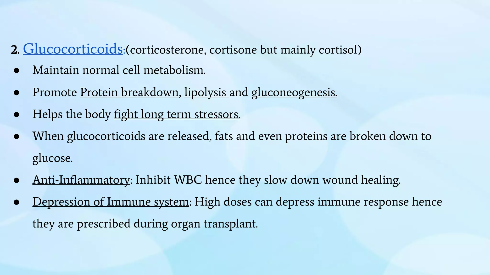 2. Glucocorticoids:(corticosterone, cortisone but mainly cortisol)
● Maintain normal cell metabolism.
● Promote Protein breakdown, lipolysis and gluconeogenesis.
● Helps the body fight long term stressors.
● When glucocorticoids are released, fats and even proteins are broken down to
glucose.
● Anti-Inflammatory: Inhibit WBC hence they slow down wound healing.
● Depression of Immune system: High doses can depress immune response hence
they are prescribed during organ transplant.
 