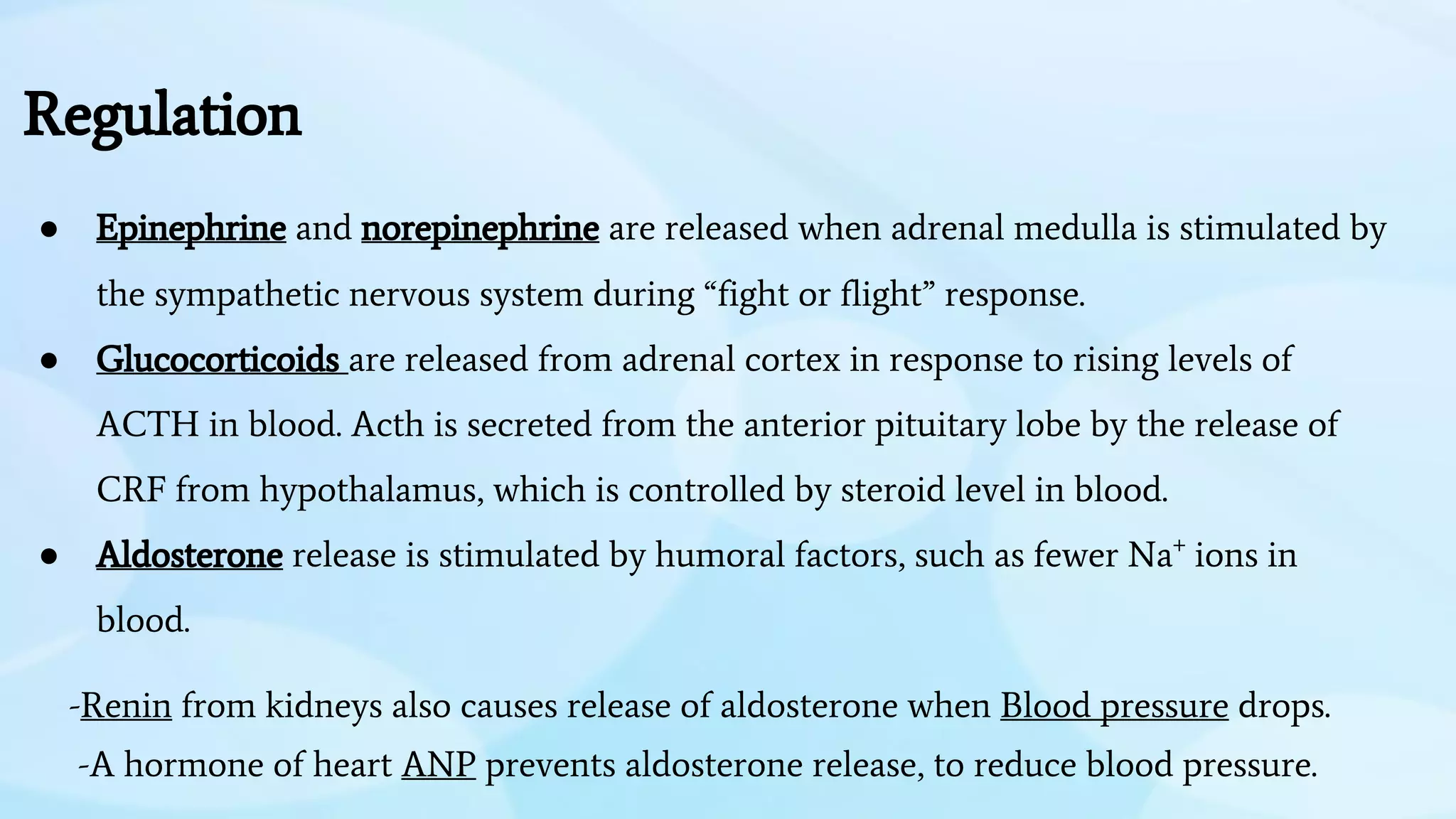 Regulation
● Epinephrine and norepinephrine are released when adrenal medulla is stimulated by
the sympathetic nervous system during “fight or flight” response.
● Glucocorticoids are released from adrenal cortex in response to rising levels of
ACTH in blood. Acth is secreted from the anterior pituitary lobe by the release of
CRF from hypothalamus, which is controlled by steroid level in blood.
● Aldosterone release is stimulated by humoral factors, such as fewer Na+
ions in
blood.
-Renin from kidneys also causes release of aldosterone when Blood pressure drops.
-A hormone of heart ANP prevents aldosterone release, to reduce blood pressure.
 