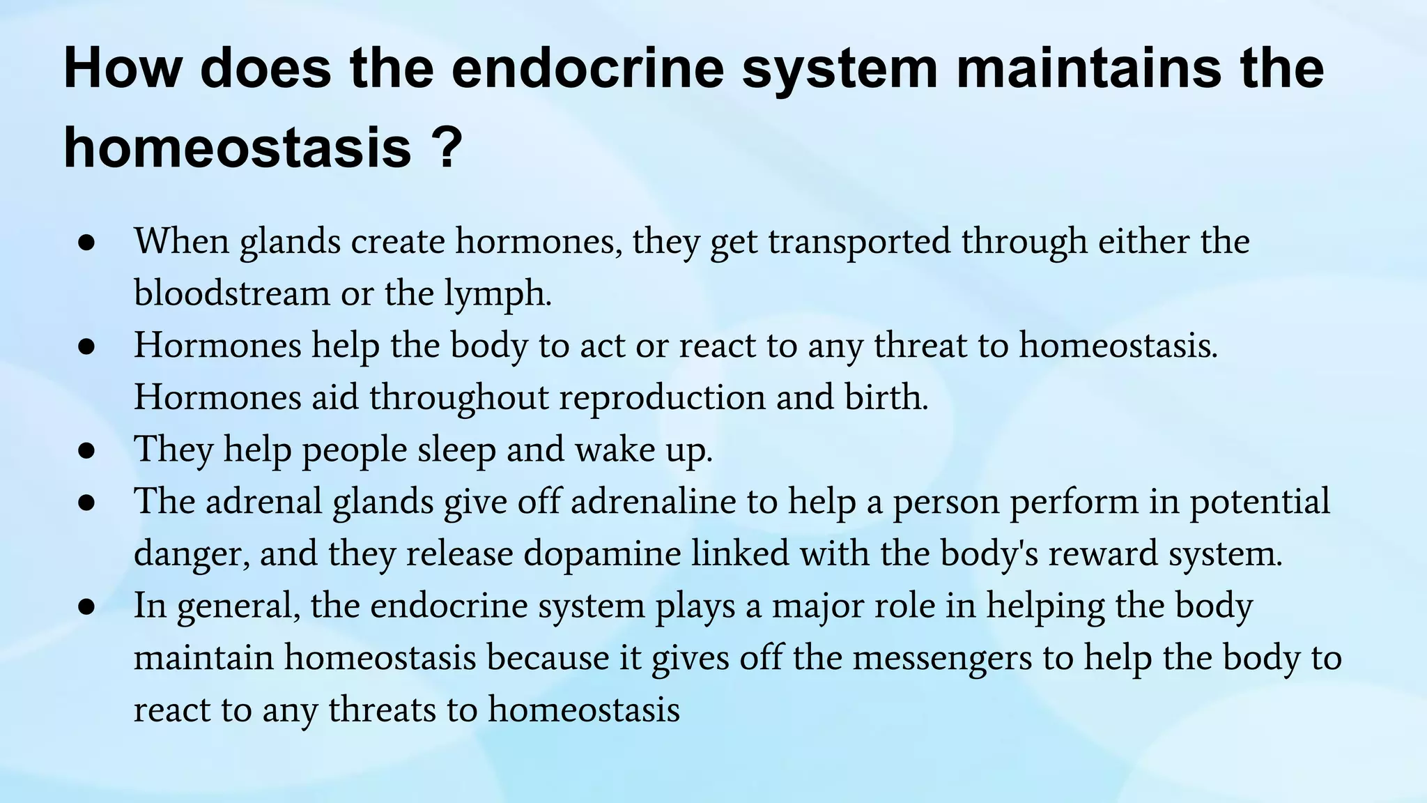 How does the endocrine system maintains the
homeostasis ?
● When glands create hormones, they get transported through either the
bloodstream or the lymph.
● Hormones help the body to act or react to any threat to homeostasis.
Hormones aid throughout reproduction and birth.
● They help people sleep and wake up.
● The adrenal glands give off adrenaline to help a person perform in potential
danger, and they release dopamine linked with the body's reward system.
● In general, the endocrine system plays a major role in helping the body
maintain homeostasis because it gives off the messengers to help the body to
react to any threats to homeostasis
 