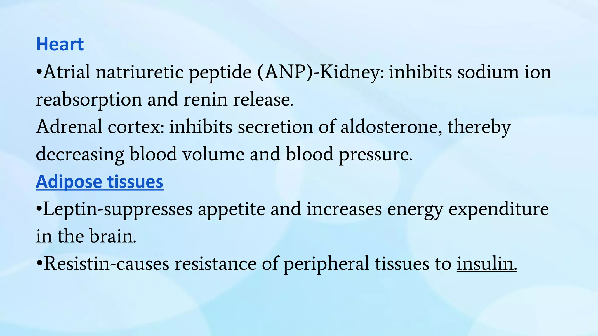 Heart
•Atrial natriuretic peptide (ANP)-Kidney: inhibits sodium ion
reabsorption and renin release.
Adrenal cortex: inhibits secretion of aldosterone, thereby
decreasing blood volume and blood pressure.
Adipose tissues
•Leptin-suppresses appetite and increases energy expenditure
in the brain.
•Resistin-causes resistance of peripheral tissues to insulin.
 