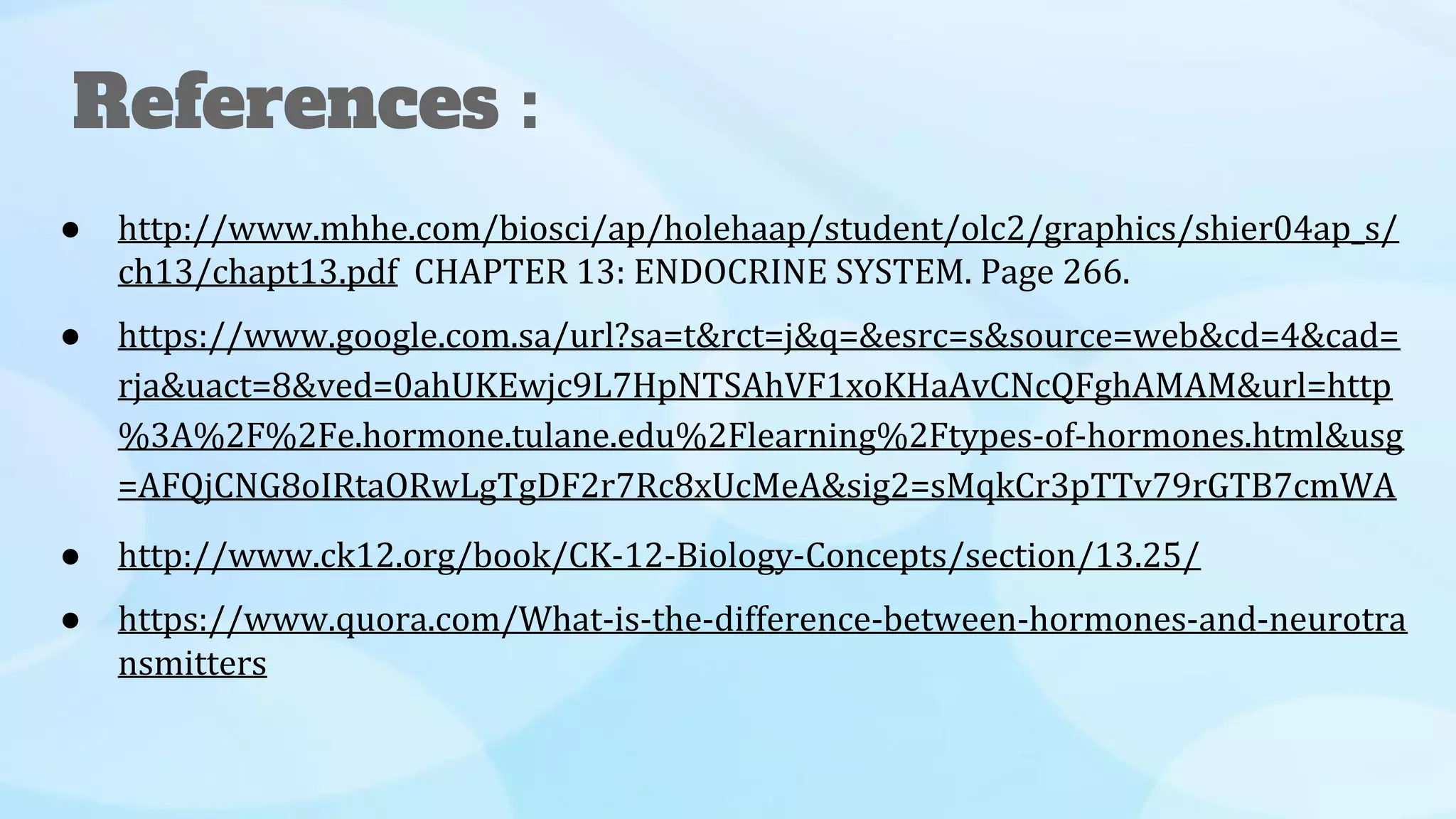 ● http://www.mhhe.com/biosci/ap/holehaap/student/olc2/graphics/shier04ap_s/
ch13/chapt13.pdf CHAPTER 13: ENDOCRINE SYSTEM. Page 266.
● https://www.google.com.sa/url?sa=t&rct=j&q=&esrc=s&source=web&cd=4&cad=
rja&uact=8&ved=0ahUKEwjc9L7HpNTSAhVF1xoKHaAvCNcQFghAMAM&url=http
%3A%2F%2Fe.hormone.tulane.edu%2Flearning%2Ftypes-of-hormones.html&usg
=AFQjCNG8oIRtaORwLgTgDF2r7Rc8xUcMeA&sig2=sMqkCr3pTTv79rGTB7cmWA
● http://www.ck12.org/book/CK-12-Biology-Concepts/section/13.25/
● https://www.quora.com/What-is-the-difference-between-hormones-and-neurotra
nsmitters
References :
 