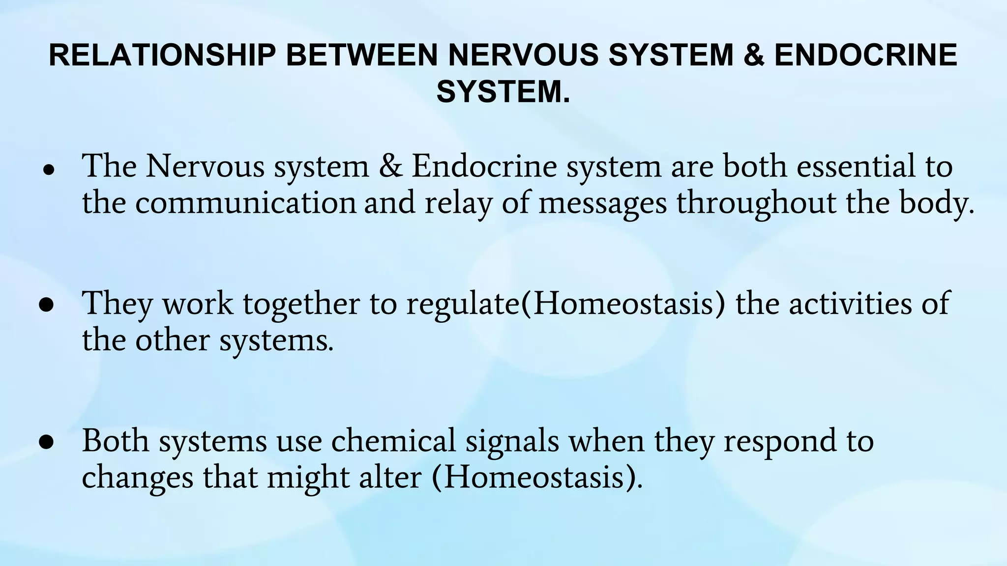 ● The Nervous system & Endocrine system are both essential to
the communication and relay of messages throughout the body.
● They work together to regulate(Homeostasis) the activities of
the other systems.
● Both systems use chemical signals when they respond to
changes that might alter (Homeostasis).
RELATIONSHIP BETWEEN NERVOUS SYSTEM & ENDOCRINE
SYSTEM.
 