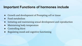 Important Functions of hormones include
● Growth and development of Prompting cell or tissue
● Food metabolism
● Initiating and maintaining sexual development and reproduction
● Maintaining body temperature
● Controlling thirst
● Regulating mood and cognitive functioning
 