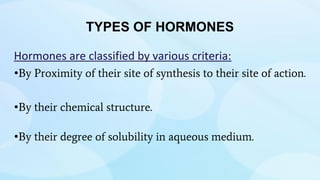 TYPES OF HORMONES
Hormones are classified by various criteria:
•By Proximity of their site of synthesis to their site of action.
•By their chemical structure.
•By their degree of solubility in aqueous medium.
 