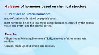 4 classes of hormones based on chemical structure:
1. Peptides or Protein hormones:
made of amino acids joined by peptide bonds.
most hormones belong to this group except hormones secreted by the gonads
(testis and ovary) and the adrenal cortex.
Examples:
•Thyrotropin Releasing Hormone (TRH), made up of three amino acid
residues.
•Insulin, made up of 51 amino acid residues.
 