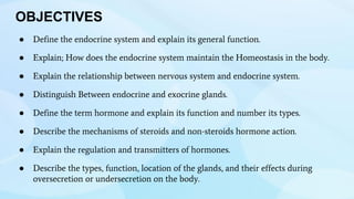 OBJECTIVES
● Define the endocrine system and explain its general function.
● Explain; How does the endocrine system maintain the Homeostasis in the body.
● Explain the relationship between nervous system and endocrine system.
● Distinguish Between endocrine and exocrine glands.
● Define the term hormone and explain its function and number its types.
● Describe the mechanisms of steroids and non-steroids hormone action.
● Explain the regulation and transmitters of hormones.
● Describe the types, function, location of the glands, and their effects during
oversecretion or undersecretion on the body.
 