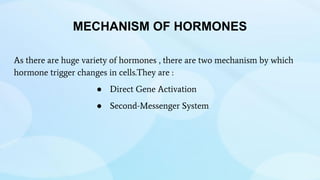 MECHANISM OF HORMONES
As there are huge variety of hormones , there are two mechanism by which
hormone trigger changes in cells.They are :
● Direct Gene Activation
● Second-Messenger System
 