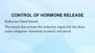 CONTROL OF HORMONE RELEASE
Endocrine Gland Stimuli
The stimuli that activate the endocrine organs fall into three
major categories—hormonal, humoral, and neural
 