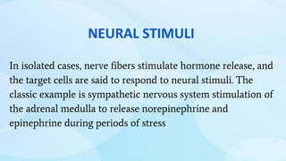 In isolated cases, nerve fibers stimulate hormone release, and
the target cells are said to respond to neural stimuli. The
classic example is sympathetic nervous system stimulation of
the adrenal medulla to release norepinephrine and
epinephrine during periods of stress
NEURAL STIMULI
 