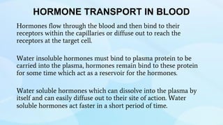 HORMONE TRANSPORT IN BLOOD
Hormones flow through the blood and then bind to their
receptors within the capillaries or diffuse out to reach the
receptors at the target cell.
Water insoluble hormones must bind to plasma protein to be
carried into the plasma, hormones remain bind to these protein
for some time which act as a reservoir for the hormones.
Water soluble hormones which can dissolve into the plasma by
itself and can easily diffuse out to their site of action. Water
soluble hormones act faster in a short period of time.
 
