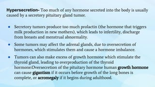 Hypersecretion- Too much of any hormone secreted into the body is usually
caused by a secretory pituitary gland tumor.
● Secretory tumors produce too much prolactin (the hormone that triggers
milk production in new mothers), which leads to infertility, discharge
from breasts and menstrual abnormality.
● Some tumors may affect the adrenal glands, due to oversecretion of
hormones, which stimulates them and cause a hormone imbalance.
● Tumors can also make excess of growth hormone which stimulate the
thyroid gland, leading to overproduction of the thyroid
hormone.Oversecretion of the pituitary hormone human growth hormone
can cause gigantism if it occurs before growth of the long bones is
complete, or acromegaly if it begins during adulthood.
 