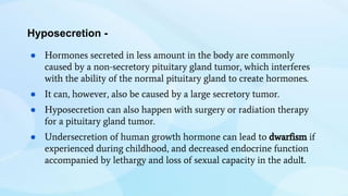 Hyposecretion -
● Hormones secreted in less amount in the body are commonly
caused by a non-secretory pituitary gland tumor, which interferes
with the ability of the normal pituitary gland to create hormones.
● It can, however, also be caused by a large secretory tumor.
● Hyposecretion can also happen with surgery or radiation therapy
for a pituitary gland tumor.
● Undersecretion of human growth hormone can lead to dwarfism if
experienced during childhood, and decreased endocrine function
accompanied by lethargy and loss of sexual capacity in the adult.
 