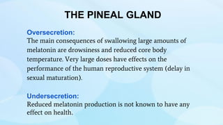 THE PINEAL GLAND
Oversecretion:
The main consequences of swallowing large amounts of
melatonin are drowsiness and reduced core body
temperature. Very large doses have effects on the
performance of the human reproductive system (delay in
sexual maturation).
Undersecretion:
Reduced melatonin production is not known to have any
effect on health.
 