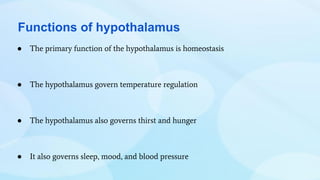 Functions of hypothalamus
● The primary function of the hypothalamus is homeostasis
● The hypothalamus govern temperature regulation
● The hypothalamus also governs thirst and hunger
● It also governs sleep, mood, and blood pressure
 