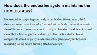 How does the endocrine system maintains the
HOMEOSTASIS?
Homeostasis is happening constantly in our bodies. We eat, sweat, drink,
dance, eat some more, have salty fries, and yet our body composition remains
almost the same. If someone were to draw your blood on ten different days of
a month, the level of glucose, sodium, red blood cells and other blood
components would be pretty much constant, regardless of your behavior
(assuming fasting before drawing blood, of course).
 