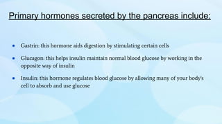 Primary hormones secreted by the pancreas include:
● Gastrin: this hormone aids digestion by stimulating certain cells
● Glucagon: this helps insulin maintain normal blood glucose by working in the
opposite way of insulin
● Insulin: this hormone regulates blood glucose by allowing many of your body's
cell to absorb and use glucose
 
