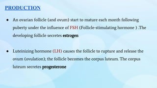 PRODUCTION
● An ovarian follicle (and ovum) start to mature each month following
puberty under the influence of FSH (Follicle-stimulating hormone ) .The
developing follicle secretes estrogen
● Luteinizing hormone (LH) causes the follicle to rupture and release the
ovum (ovulation); the follicle becomes the corpus luteum. The corpus
luteum secretes progesterone
 