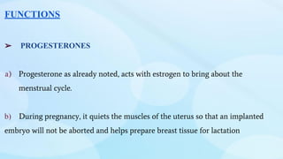 FUNCTIONS
➢ PROGESTERONES
a) Progesterone as already noted, acts with estrogen to bring about the
menstrual cycle.
b) During pregnancy, it quiets the muscles of the uterus so that an implanted
embryo will not be aborted and helps prepare breast tissue for lactation
 
