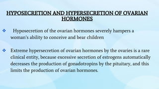 HYPOSECRETION AND HYPERSECRETION OF OVARIAN
HORMONES
❖ Hyposecretion of the ovarian hormones severely hampers a
woman’s ability to conceive and bear children
❖ Extreme hypersecretion of ovarian hormones by the ovaries is a rare
clinical entity, because excessive secretion of estrogens automatically
decreases the production of gonadotropins by the pituitary, and this
limits the production of ovarian hormones.
 