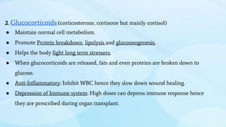 2. Glucocorticoids:(corticosterone, cortisone but mainly cortisol)
● Maintain normal cell metabolism.
● Promote Protein breakdown, lipolysis and gluconeogenesis.
● Helps the body fight long term stressors.
● When glucocorticoids are released, fats and even proteins are broken down to
glucose.
● Anti-Inflammatory: Inhibit WBC hence they slow down wound healing.
● Depression of Immune system: High doses can depress immune response hence
they are prescribed during organ transplant.
 