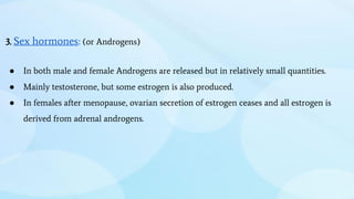 3. Sex hormones: (or Androgens)
● In both male and female Androgens are released but in relatively small quantities.
● Mainly testosterone, but some estrogen is also produced.
● In females after menopause, ovarian secretion of estrogen ceases and all estrogen is
derived from adrenal androgens.
 