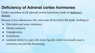 Deficiency of Adrenal cortex hormones
Under-secretion of all adrenal cortex hormones leads to Addison’s
disease.
Because of low aldosterone, Na+ and water all lost from the body, leading to:
● Electrolyte and water imbalance
● Muscle weakness
● Hypoglycemia
● Arrhythmia
● Lessened ability to, cope with stress. Eg.cold, which is normally easy to
overcome, become life threatening.
 
